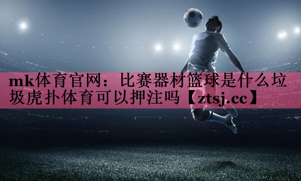 mk体育官网：比赛器材篮球是什么垃圾虎扑体育可以押注吗