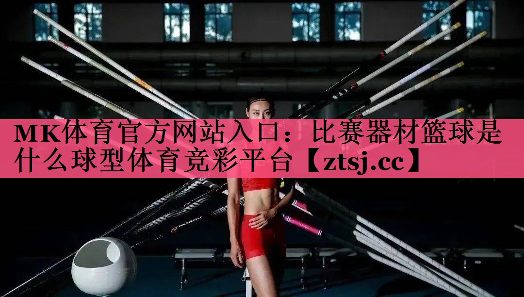 MK体育官方网站入口：比赛器材篮球是什么球型体育竞彩平台