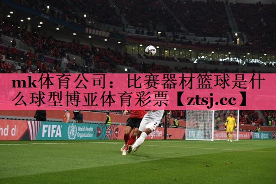 mk体育公司：比赛器材篮球是什么球型博亚体育彩票