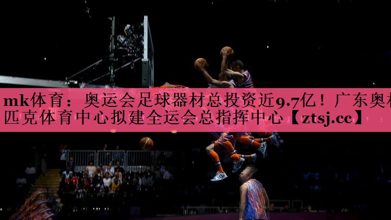mk体育：奥运会足球器材总投资近9.7亿！广东奥林匹克体育中心拟建全运会总指挥中心