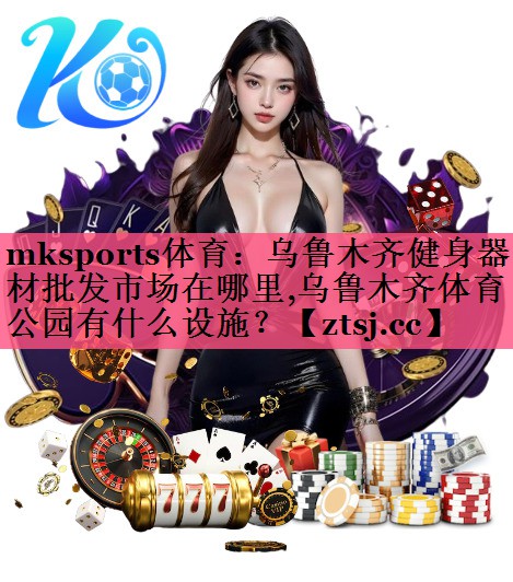 mksports体育：乌鲁木齐健身器材批发市场在哪里,乌鲁木齐体育公园有什么设施？