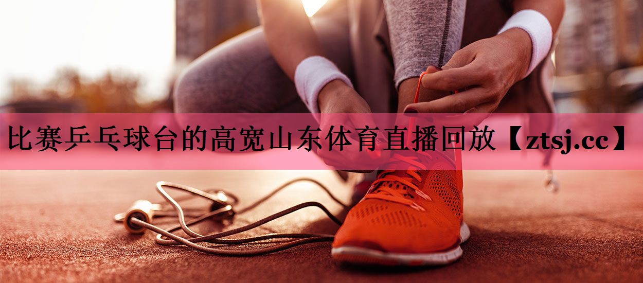 比赛乒乓球台的高宽山东体育直播回放