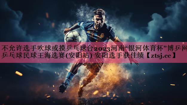 不允许选手吹球或摸乒乓球台2023河南“银河体育杯”博乒网乒乓球民球王海选赛(安阳站) 安阳选手获佳绩