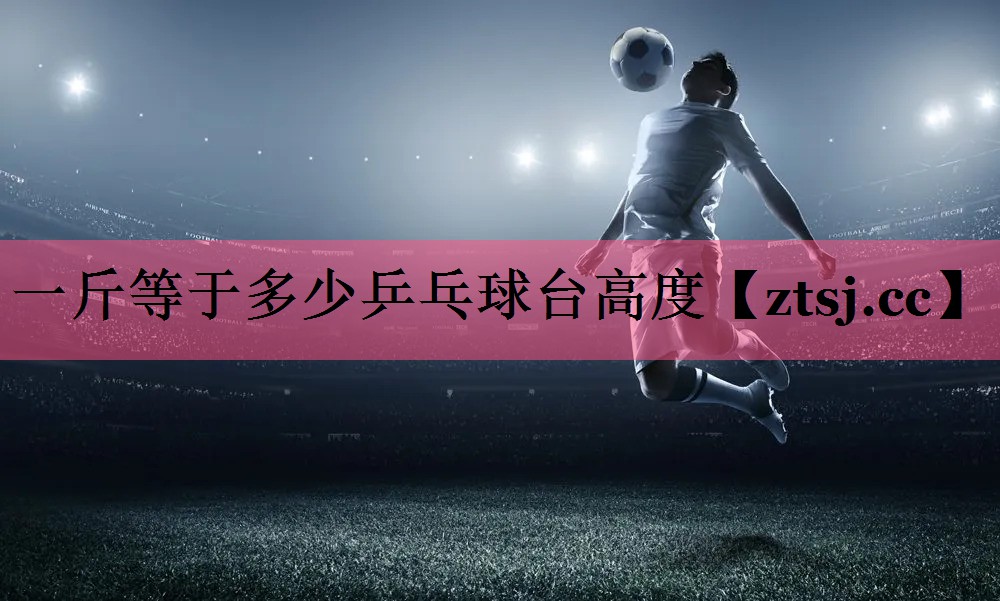 一斤等于多少乒乓球台高度 一斤等于多少乒乓球台高度