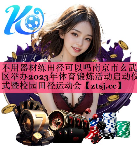 不用器材练田径可以吗南京市玄武区举办2023年体育锻炼活动启动仪式暨校园田径运动会 不用器材练田径可以吗南京市玄武区举办2023年体育锻炼活动启动仪式暨校园田径运动会
