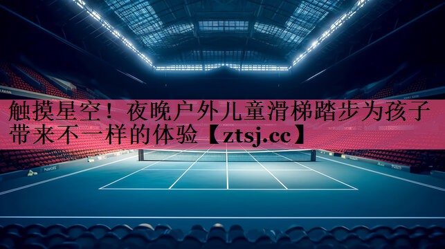 触摸星空!夜晚户外儿童滑梯踏步为孩子带来不一样的体验 触摸星空!夜晚户外儿童滑梯踏步为孩子带来不一样的体验