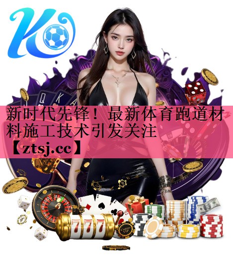 新时代先锋!最新体育跑道材料施工技术引发关注 新时代先锋!最新体育跑道材料施工技术引发关注